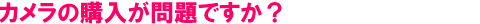 カメラの購入が問題ですか?